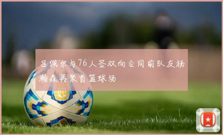 吕佩尔与76人签双向合同前队友杨瀚森再聚首篮球场