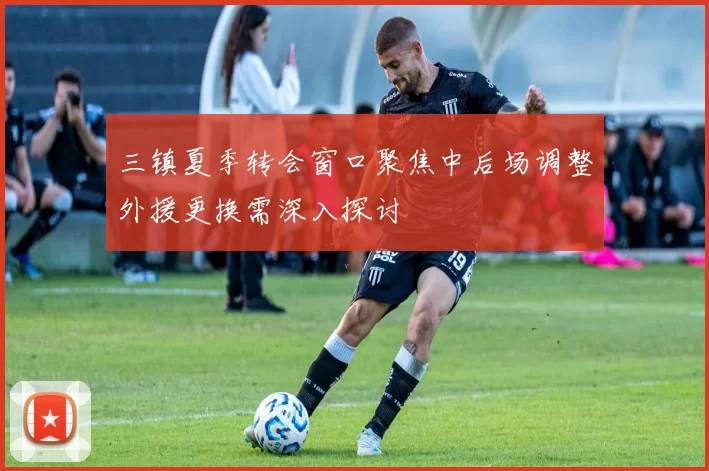 三镇夏季转会窗口聚焦中后场调整外援更换需深入探讨