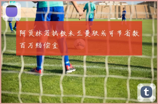 阿莫林若执教米兰曼联或可节省数百万赔偿金