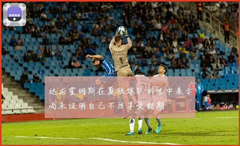 达龙霍姆斯在夏联球队训练中表示尚未证明自己不该享受假期