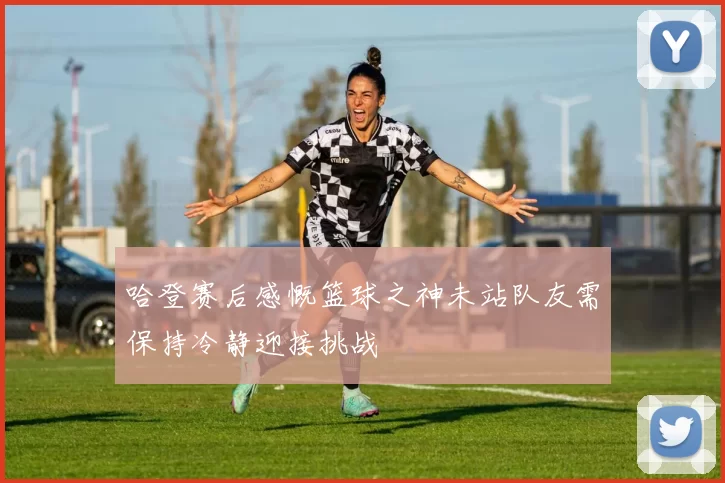 哈登赛后感慨篮球之神未站队友需保持冷静迎接挑战