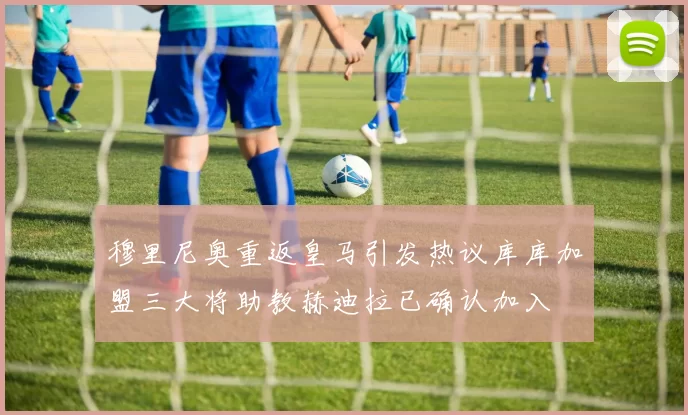 穆里尼奥重返皇马引发热议库库加盟三大将助教赫迪拉已确认加入