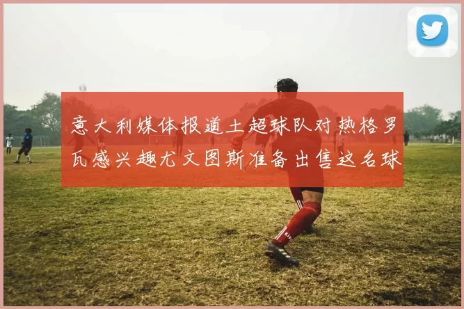 意大利媒体报道土超球队对热格罗瓦感兴趣尤文图斯准备出售这名球员