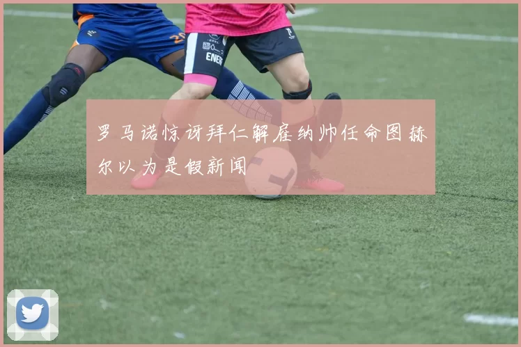 罗马诺惊讶拜仁解雇纳帅任命图赫尔以为是假新闻