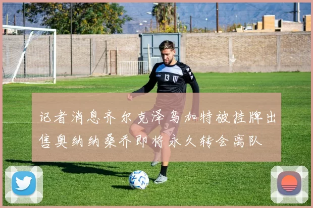 记者消息齐尔克泽乌加特被挂牌出售奥纳纳桑乔即将永久转会离队