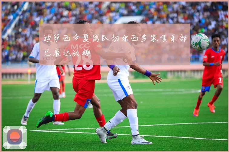 迪萨西今夏离队切尔西多家俱乐部已表达兴趣