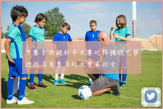下赛季西超杯半决赛对阵揭晓巴萨迎战马竞皇马对决皇家社会