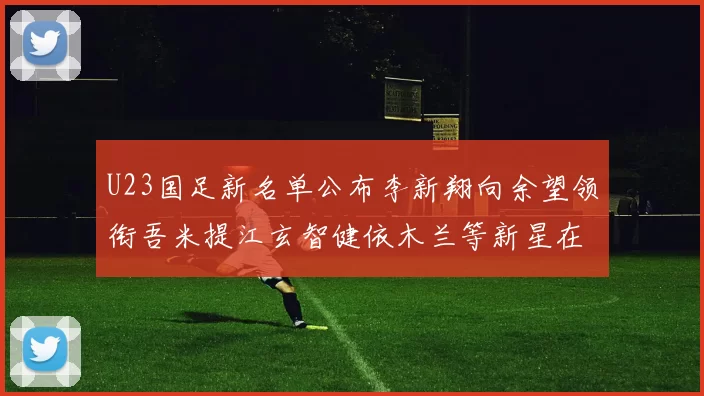 U23国足新名单公布李新翔向余望领衔吾米提江玄智健依木兰等新星在列