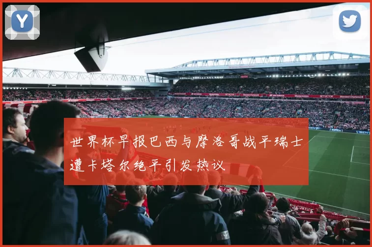 世界杯早报巴西与摩洛哥战平瑞士遭卡塔尔绝平引发热议