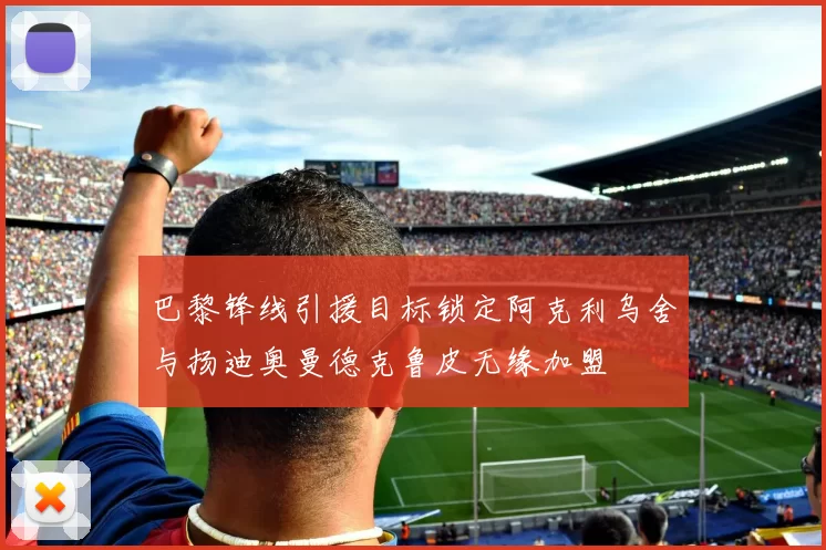 巴黎锋线引援目标锁定阿克利乌舍与扬迪奥曼德克鲁皮无缘加盟
