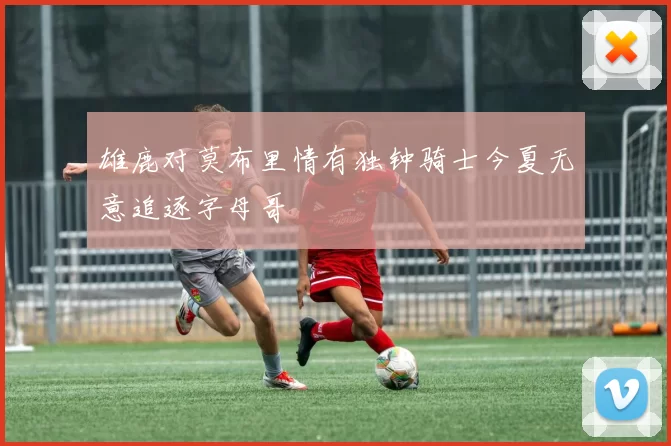 雄鹿对莫布里情有独钟骑士今夏无意追逐字母哥