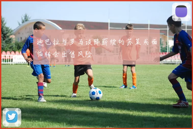 迪巴拉与罗马谈降薪续约苏莱或面临转会出售风险