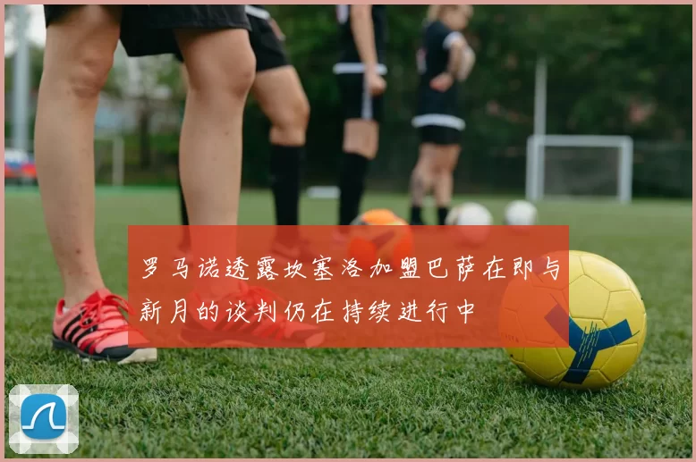罗马诺透露坎塞洛加盟巴萨在即与新月的谈判仍在持续进行中