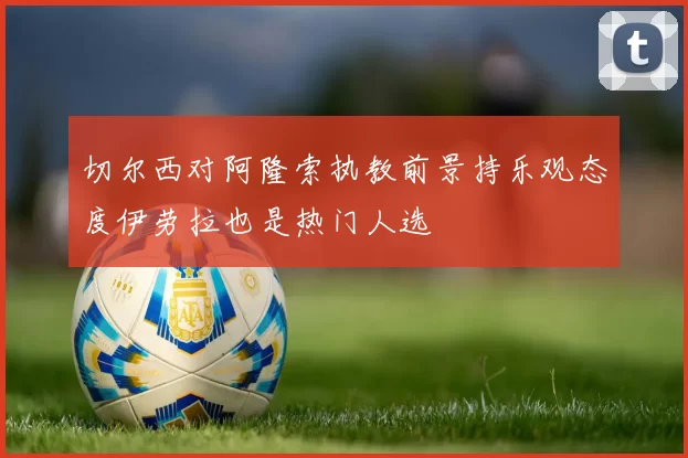切尔西对阿隆索执教前景持乐观态度伊劳拉也是热门人选