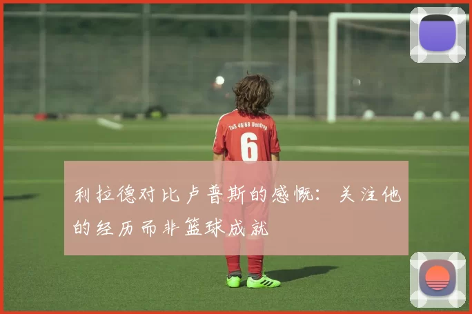 利拉德对比卢普斯的感慨：关注他的经历而非篮球成就