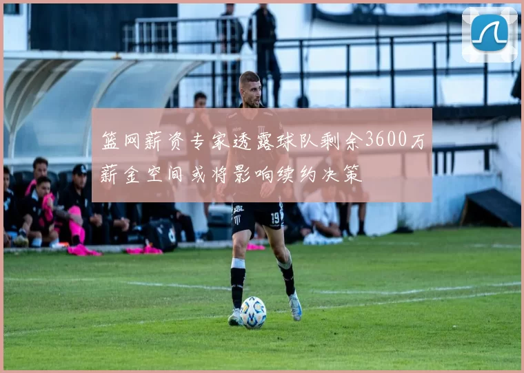 篮网薪资专家透露球队剩余3600万薪金空间或将影响续约决策