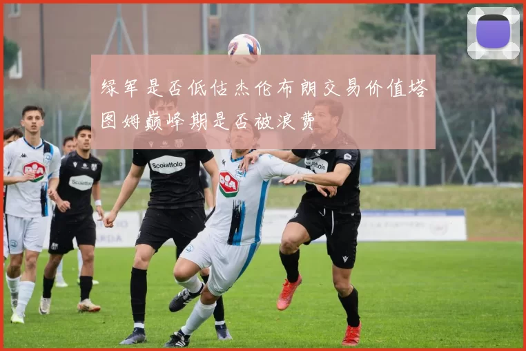 绿军是否低估杰伦布朗交易价值塔图姆巅峰期是否被浪费