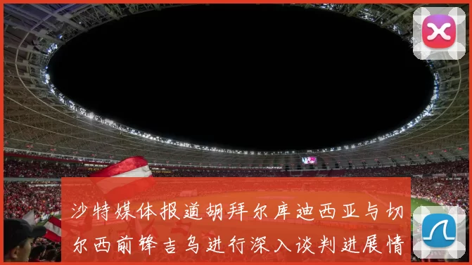 沙特媒体报道胡拜尔库迪西亚与切尔西前锋吉乌进行深入谈判进展情况